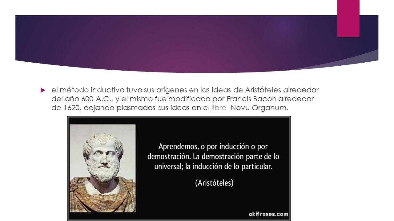 el método inductivo tuvo sus orígenes en las ideas de Aristóteles alrededor del año 600 A.C., y el mismo fue modificado por Francis Bacon alrededor de 1620, dejando plasmadas sus ideas en el libro Novu Organum.