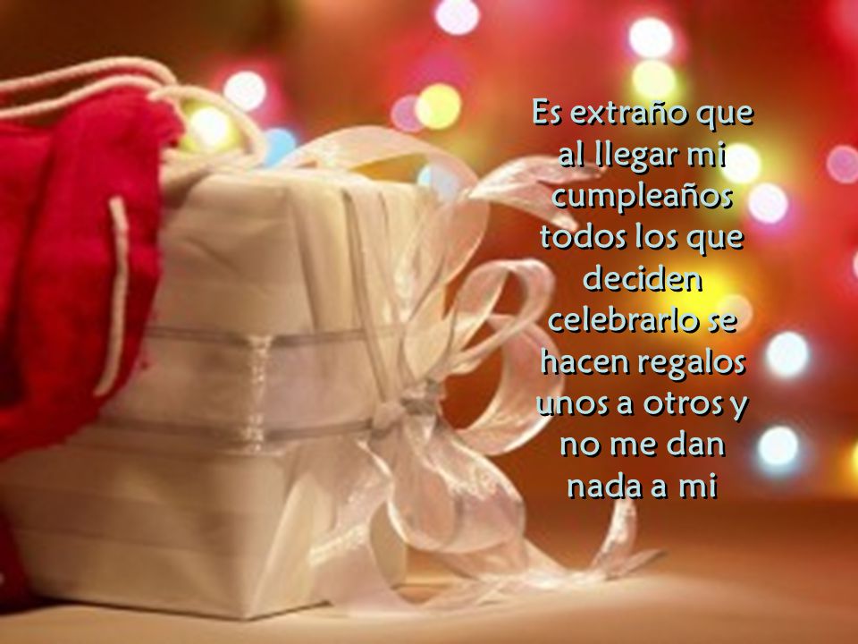 Es extraño que al llegar mi cumpleaños todos los que deciden celebrarlo se hacen regalos unos a otros y no me dan nada a mi