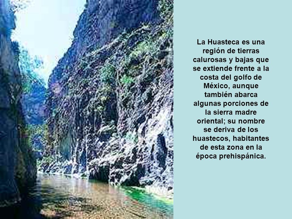 La Huasteca es una región de tierras calurosas y bajas que se extiende frente a la costa del golfo de México, aunque también abarca algunas porciones de la sierra madre oriental; su nombre se deriva de los huastecos, habitantes de esta zona en la época prehispánica.