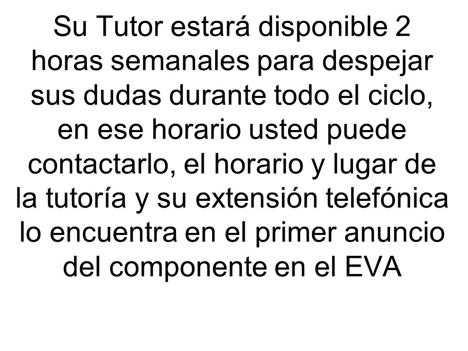 Su Tutor estará disponible 2 horas semanales para despejar sus dudas durante todo el ciclo, en ese horario usted puede contactarlo, el horario y lugar de la tutoría y su extensión telefónica lo encuentra en el primer anuncio del componente en el EVA