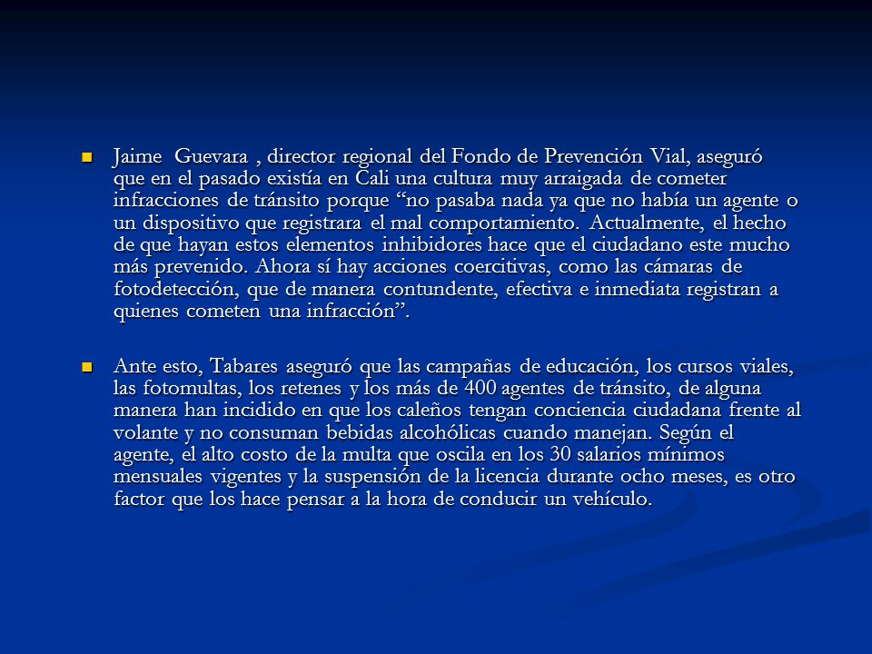 Jaime Guevara , director regional del Fondo de Prevención Vial, aseguró que en el pasado existía en Cali una cultura muy arraigada de cometer infracciones de tránsito porque no pasaba nada ya que no había un agente o un dispositivo que registrara el mal comportamiento. Actualmente, el hecho de que hayan estos elementos inhibidores hace que el ciudadano este mucho más prevenido. Ahora sí hay acciones coercitivas, como las cámaras de fotodetección, que de manera contundente, efectiva e inmediata registran a quienes cometen una infracción .