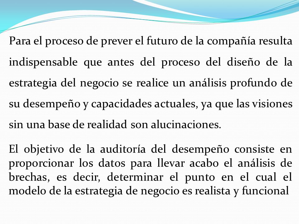 Para el proceso de prever el futuro de la compañía resulta indispensable que antes del proceso del diseño de la estrategia del negocio se realice un análisis profundo de su desempeño y capacidades actuales, ya que las visiones sin una base de realidad son alucinaciones.