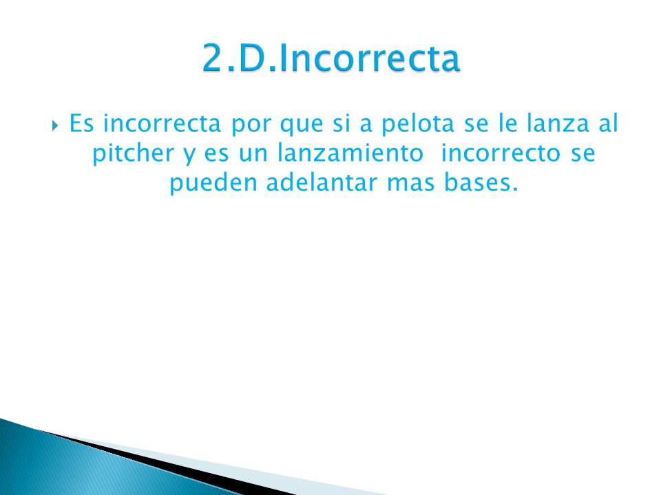 2.D.Incorrecta Es incorrecta por que si a pelota se le lanza al pitcher y es un lanzamiento incorrecto se pueden adelantar mas bases.