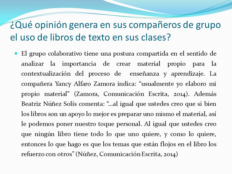 El grupo colaborativo tiene una postura compartida en el sentido de analizar la importancia de crear material propio para la contextualización del proceso de enseñanza y aprendizaje. La compañera Yancy Alfaro Zamora indica: usualmente yo elaboro mi propio material (Zamora, Comunicación Escrita, 2014). Además Beatriz Núñez Solís comenta: …al igual que ustedes creo que si bien los libros son un apoyo lo mejor es preparar uno mismo el material, así le podemos poner nuestro toque personal. Al igual que ustedes creo que ningún libro tiene todo lo que uno quiere, y como lo quiere, entonces lo que hago es que los temas que están flojos en el libro los refuerzo con otros (Núñez, Comunicación Escrita, 2014)