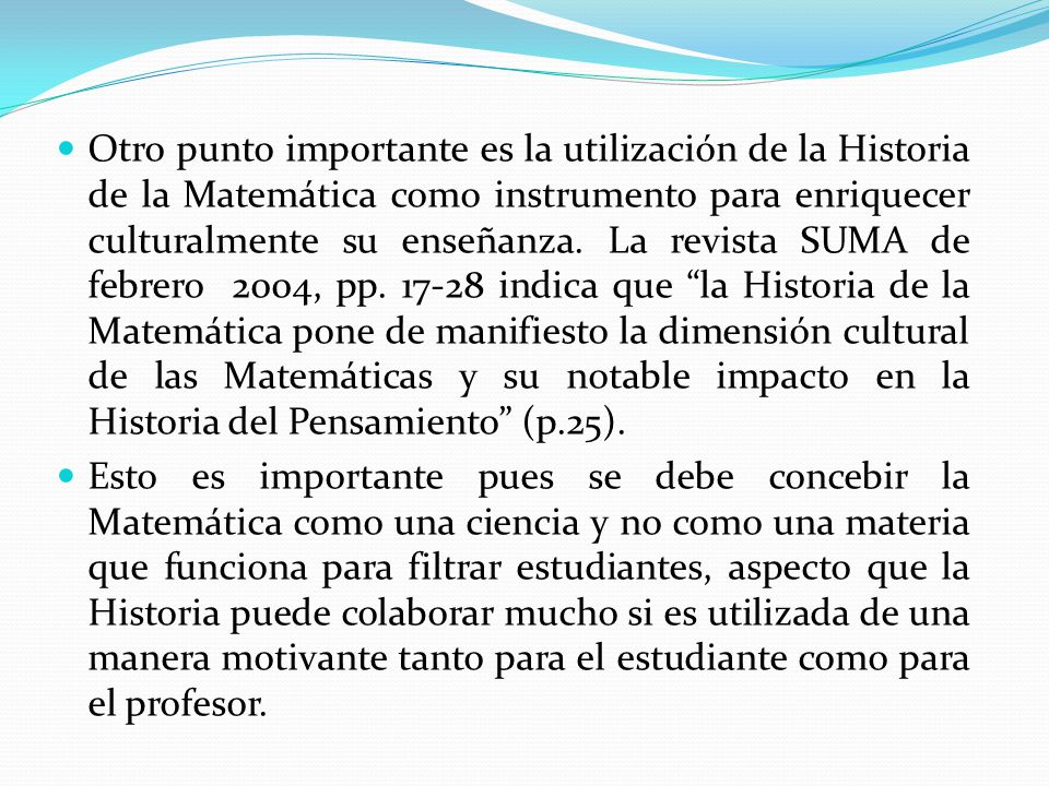 Otro punto importante es la utilización de la Historia de la Matemática como instrumento para enriquecer culturalmente su enseñanza. La revista SUMA de febrero 2004, pp indica que la Historia de la Matemática pone de manifiesto la dimensión cultural de las Matemáticas y su notable impacto en la Historia del Pensamiento (p.25).