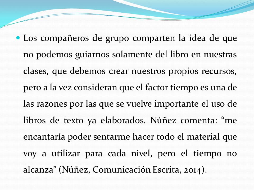 Los compañeros de grupo comparten la idea de que no podemos guiarnos solamente del libro en nuestras clases, que debemos crear nuestros propios recursos, pero a la vez consideran que el factor tiempo es una de las razones por las que se vuelve importante el uso de libros de texto ya elaborados.