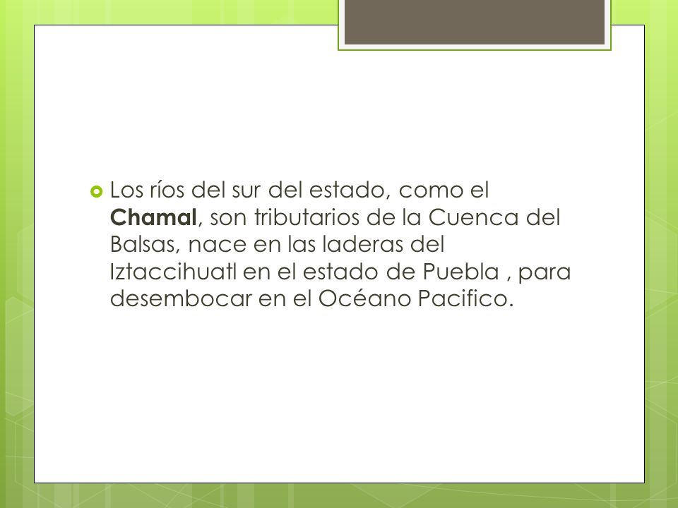 Los ríos del sur del estado, como el Chamal, son tributarios de la Cuenca del Balsas, nace en las laderas del Iztaccihuatl en el estado de Puebla , para desembocar en el Océano Pacifico.