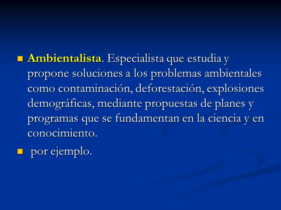Ambientalista. Especialista que estudia y propone soluciones a los problemas ambientales como contaminación, deforestación, explosiones demográficas, mediante propuestas de planes y programas que se fundamentan en la ciencia y en conocimiento.