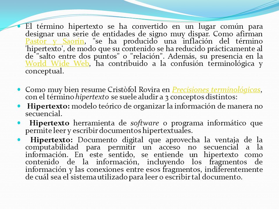 El término hipertexto se ha convertido en un lugar común para designar una serie de entidades de signo muy dispar. Como afirman Pastor y Saorín, se ha producido una inflación del término hipertexto , de modo que su contenido se ha reducido prácticamente al de salto entre dos puntos o relación . Además, su presencia en la World Wide Web, ha contribuido a la confusión terminológica y conceptual.