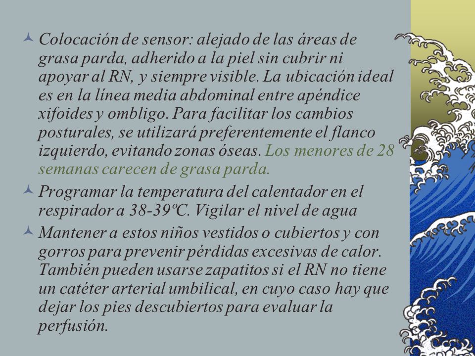 Colocación de sensor: alejado de las áreas de grasa parda, adherido a la piel sin cubrir ni apoyar al RN, y siempre visible. La ubicación ideal es en la línea media abdominal entre apéndice xifoides y ombligo. Para facilitar los cambios posturales, se utilizará preferentemente el flanco izquierdo, evitando zonas óseas. Los menores de 28 semanas carecen de grasa parda.