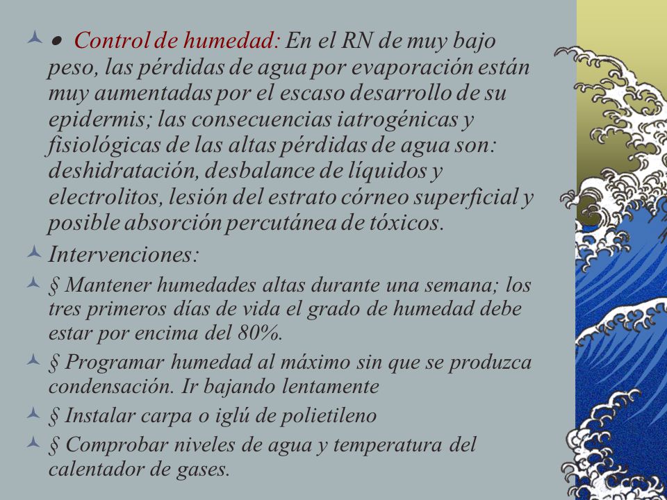 · Control de humedad: En el RN de muy bajo peso, las pérdidas de agua por evaporación están muy aumentadas por el escaso desarrollo de su epidermis; las consecuencias iatrogénicas y fisiológicas de las altas pérdidas de agua son: deshidratación, desbalance de líquidos y electrolitos, lesión del estrato córneo superficial y posible absorción percutánea de tóxicos.