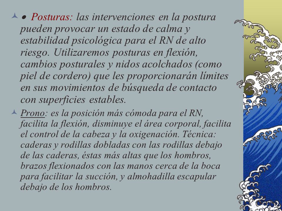 · Posturas: las intervenciones en la postura pueden provocar un estado de calma y estabilidad psicológica para el RN de alto riesgo. Utilizaremos posturas en flexión, cambios posturales y nidos acolchados (como piel de cordero) que les proporcionarán límites en sus movimientos de búsqueda de contacto con superficies estables.