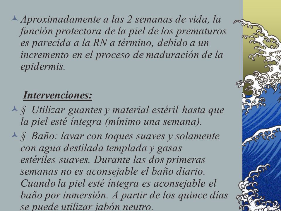 Aproximadamente a las 2 semanas de vida, la función protectora de la piel de los prematuros es parecida a la RN a término, debido a un incremento en el proceso de maduración de la epidermis.