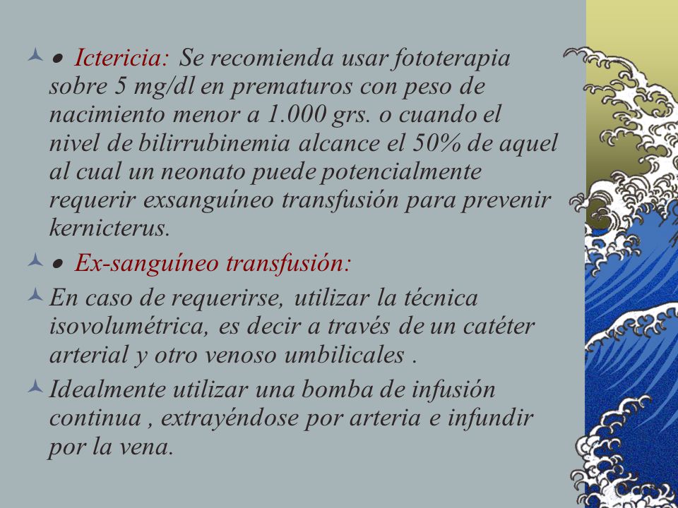 · Ictericia: Se recomienda usar fototerapia sobre 5 mg/dl en prematuros con peso de nacimiento menor a grs. o cuando el nivel de bilirrubinemia alcance el 50% de aquel al cual un neonato puede potencialmente requerir exsanguíneo transfusión para prevenir kernicterus.