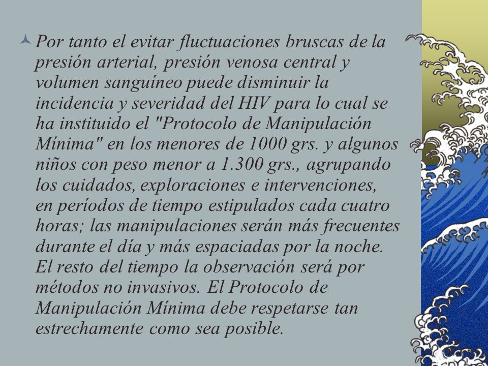 Por tanto el evitar fluctuaciones bruscas de la presión arterial, presión venosa central y volumen sanguíneo puede disminuir la incidencia y severidad del HIV para lo cual se ha instituido el Protocolo de Manipulación Mínima en los menores de 1000 grs.