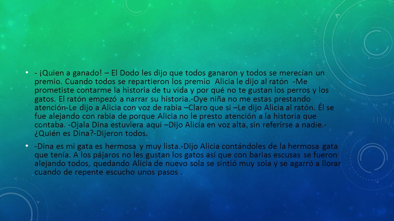 - ¡Quien a ganado! – El Dodo les dijo que todos ganaron y todos se merecían un premio. Cuando todos se repartieron los premio Alicia le dijo al ratón -Me prometiste contarme la historia de tu vida y por qué no te gustan los perros y los gatos. El ratón empezó a narrar su historia.-Oye niña no me estas prestando atención-Le dijo a Alicia con voz de rabia –Claro que si –Le dijo Alicia al ratón. Él se fue alejando con rabia de porque Alicia no le presto atención a la historia que contaba. -Ojala Dina estuviera aquí –Dijo Alicia en voz alta, sin referirse a nadie.- ¿Quién es Dina -Dijeron todos.