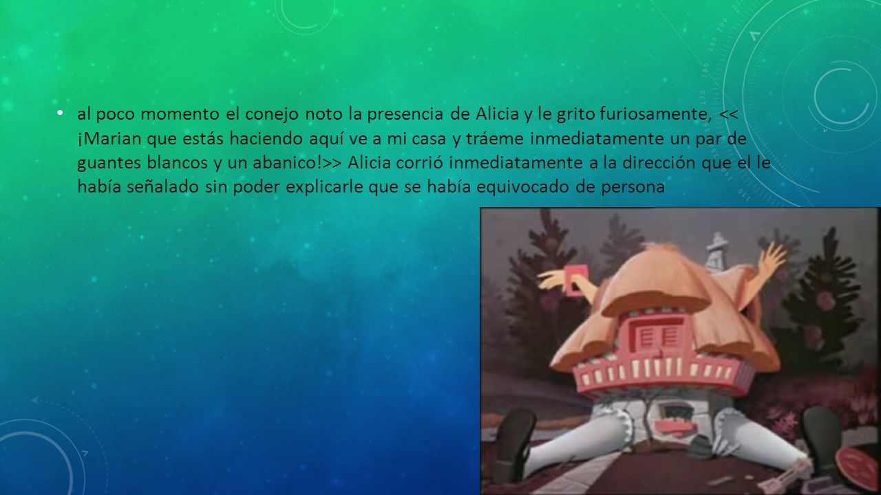 al poco momento el conejo noto la presencia de Alicia y le grito furiosamente, << ¡Marian que estás haciendo aquí ve a mi casa y tráeme inmediatamente un par de guantes blancos y un abanico!>> Alicia corrió inmediatamente a la dirección que el le había señalado sin poder explicarle que se había equivocado de persona