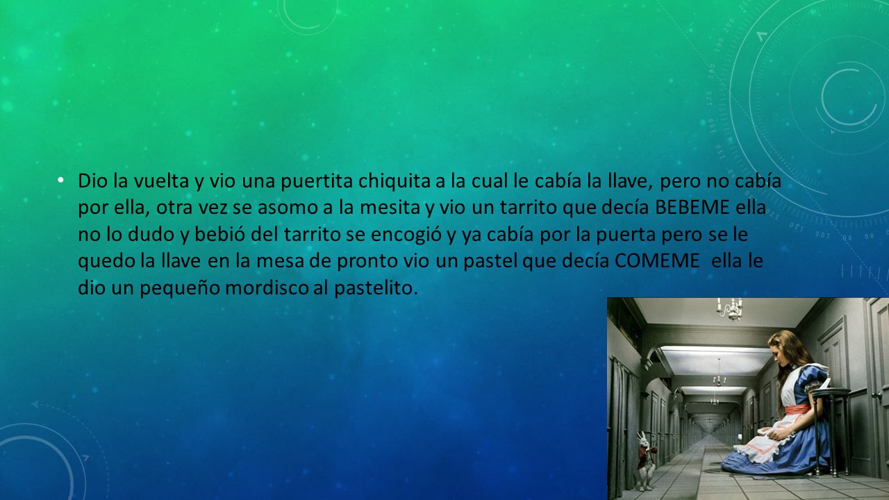 Dio la vuelta y vio una puertita chiquita a la cual le cabía la llave, pero no cabía por ella, otra vez se asomo a la mesita y vio un tarrito que decía BEBEME ella no lo dudo y bebió del tarrito se encogió y ya cabía por la puerta pero se le quedo la llave en la mesa de pronto vio un pastel que decía COMEME ella le dio un pequeño mordisco al pastelito.