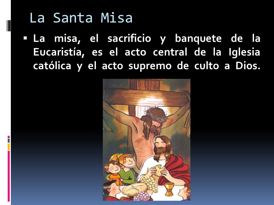 La Santa Misa La misa, el sacrificio y banquete de la Eucaristía, es el acto central de la Iglesia católica y el acto supremo de culto a Dios.