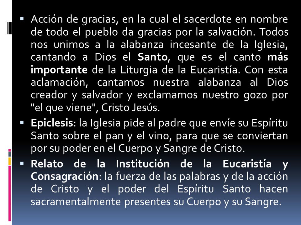 Acción de gracias, en la cual el sacerdote en nombre de todo el pueblo da gracias por la salvación. Todos nos unimos a la alabanza incesante de la Iglesia, cantando a Dios el Santo, que es el canto más importante de la Liturgia de la Eucaristía. Con esta aclamación, cantamos nuestra alabanza al Dios creador y salvador y exclamamos nuestro gozo por el que viene , Cristo Jesús.