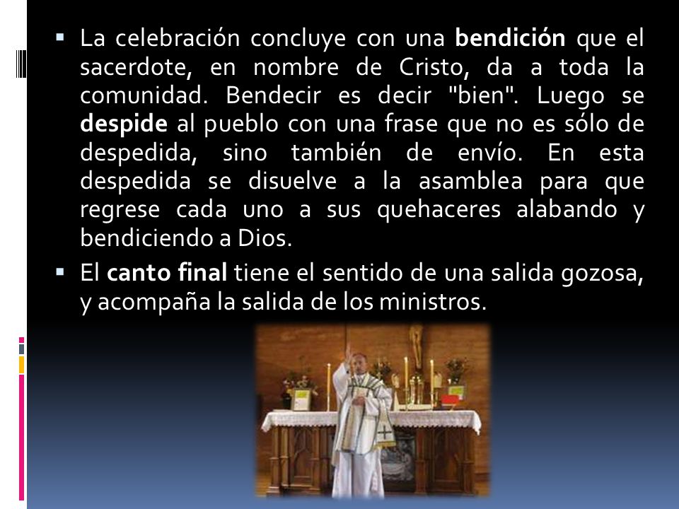 La celebración concluye con una bendición que el sacerdote, en nombre de Cristo, da a toda la comunidad. Bendecir es decir bien . Luego se despide al pueblo con una frase que no es sólo de despedida, sino también de envío. En esta despedida se disuelve a la asamblea para que regrese cada uno a sus quehaceres alabando y bendiciendo a Dios.