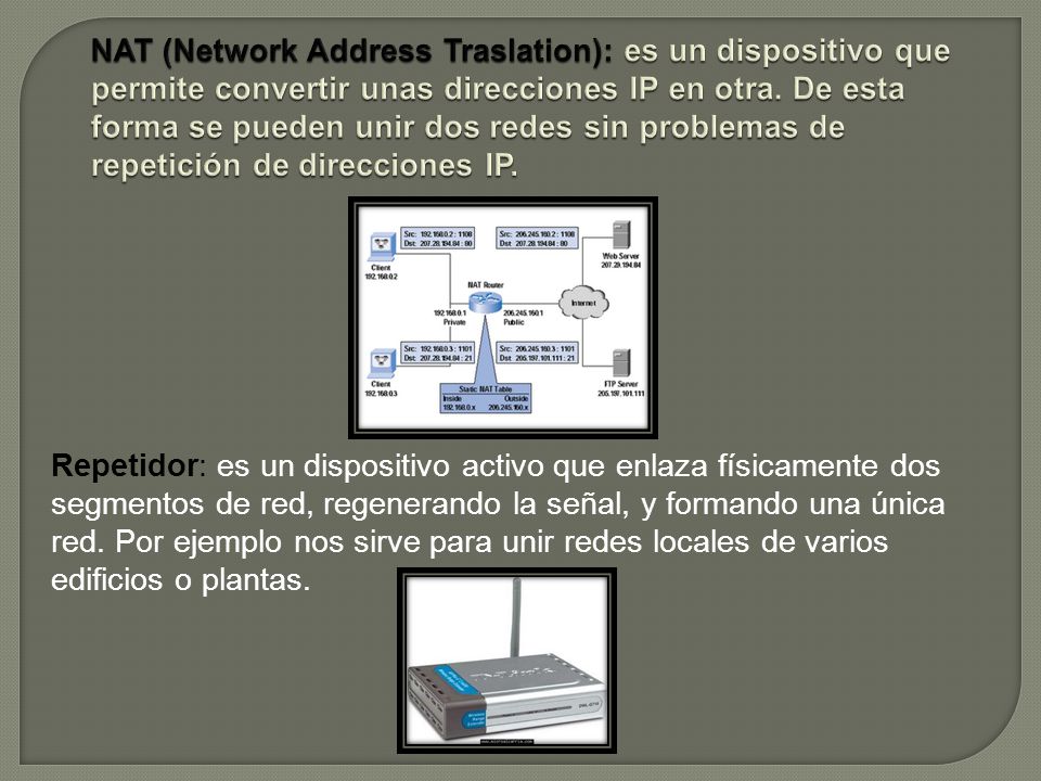 NAT (Network Address Traslation): es un dispositivo que permite convertir unas direcciones IP en otra. De esta forma se pueden unir dos redes sin problemas de repetición de direcciones IP.