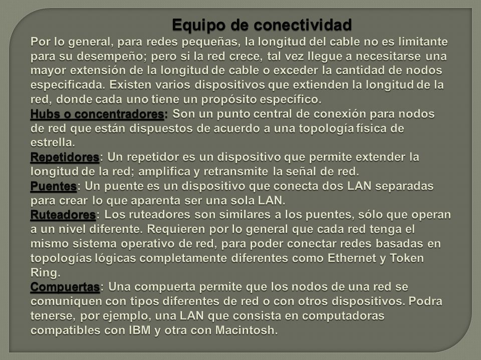 Equipo de conectividad Por lo general, para redes pequeñas, la longitud del cable no es limitante para su desempeño; pero si la red crece, tal vez llegue a necesitarse una mayor extensión de la longitud de cable o exceder la cantidad de nodos especificada.
