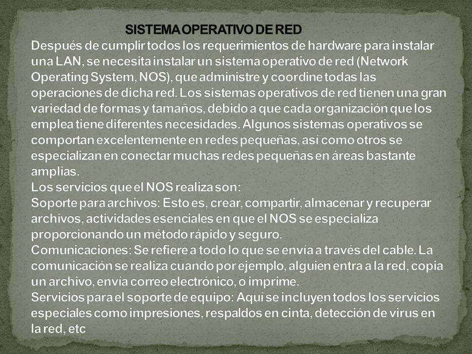 SISTEMA OPERATIVO DE RED Después de cumplir todos los requerimientos de hardware para instalar una LAN, se necesita instalar un sistema operativo de red (Network Operating System, NOS), que administre y coordine todas las operaciones de dicha red.
