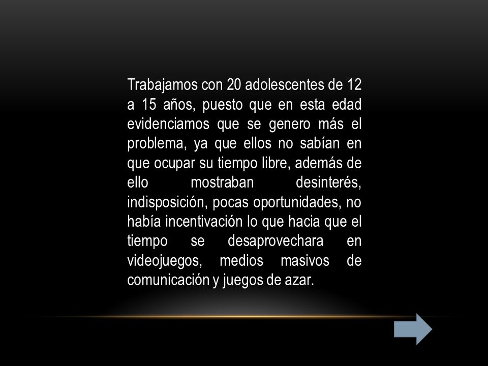 Trabajamos con 20 adolescentes de 12 a 15 años, puesto que en esta edad evidenciamos que se genero más el problema, ya que ellos no sabían en que ocupar su tiempo libre, además de ello mostraban desinterés, indisposición, pocas oportunidades, no había incentivación lo que hacia que el tiempo se desaprovechara en videojuegos, medios masivos de comunicación y juegos de azar.