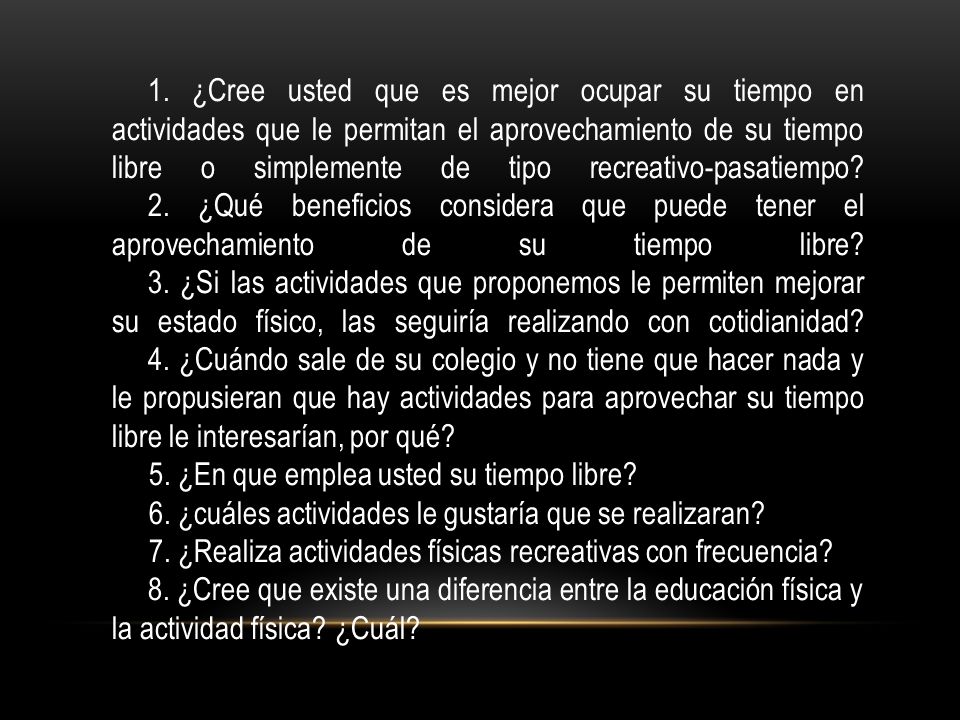 1. ¿Cree usted que es mejor ocupar su tiempo en actividades que le permitan el aprovechamiento de su tiempo libre o simplemente de tipo recreativo-pasatiempo 2. ¿Qué beneficios considera que puede tener el aprovechamiento de su tiempo libre 3. ¿Si las actividades que proponemos le permiten mejorar su estado físico, las seguiría realizando con cotidianidad 4. ¿Cuándo sale de su colegio y no tiene que hacer nada y le propusieran que hay actividades para aprovechar su tiempo libre le interesarían, por qué