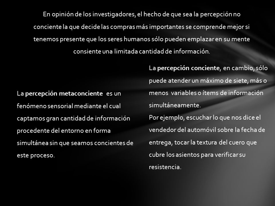 En opinión de los investigadores, el hecho de que sea la percepción no conciente la que decide las compras más importantes se comprende mejor si tenemos presente que los seres humanos sólo pueden emplazar en su mente consiente una limitada cantidad de información.