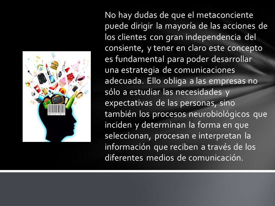 No hay dudas de que el metaconciente puede dirigir la mayoría de las acciones de los clientes con gran independencia del consiente, y tener en claro este concepto es fundamental para poder desarrollar una estrategia de comunicaciones adecuada.