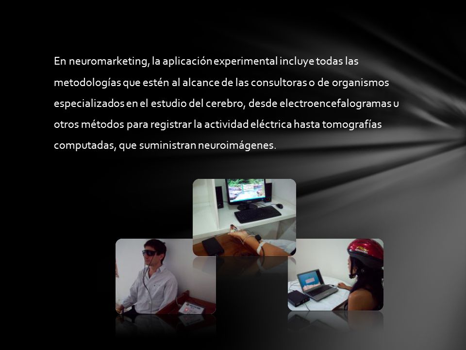 En neuromarketing, la aplicación experimental incluye todas las metodologías que estén al alcance de las consultoras o de organismos especializados en el estudio del cerebro, desde electroencefalogramas u otros métodos para registrar la actividad eléctrica hasta tomografías computadas, que suministran neuroimágenes.