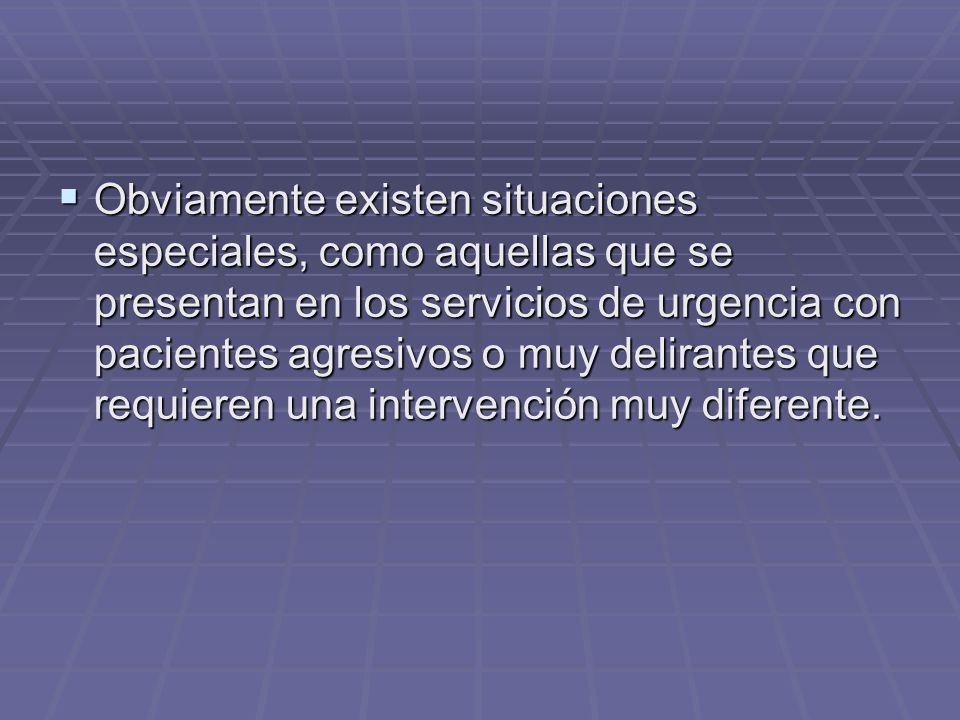Obviamente existen situaciones especiales, como aquellas que se presentan en los servicios de urgencia con pacientes agresivos o muy delirantes que requieren una intervención muy diferente.