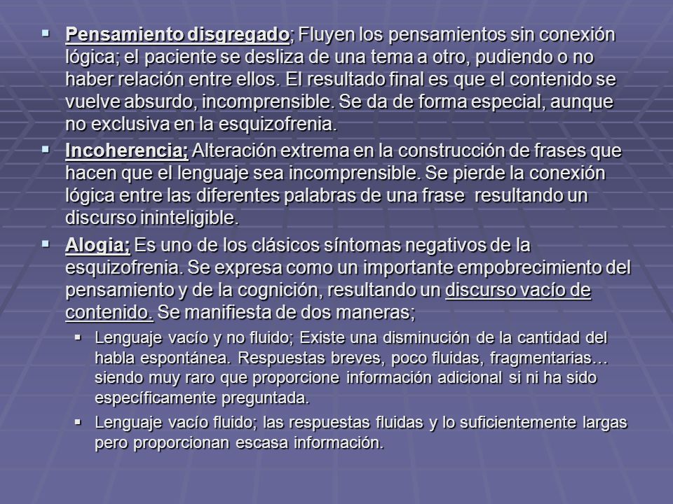 Pensamiento disgregado; Fluyen los pensamientos sin conexión lógica; el paciente se desliza de una tema a otro, pudiendo o no haber relación entre ellos. El resultado final es que el contenido se vuelve absurdo, incomprensible. Se da de forma especial, aunque no exclusiva en la esquizofrenia.