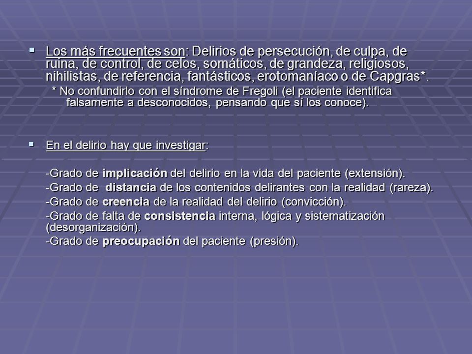 Los más frecuentes son: Delirios de persecución, de culpa, de ruina, de control, de celos, somáticos, de grandeza, religiosos, nihilistas, de referencia, fantásticos, erotomaníaco o de Capgras*.