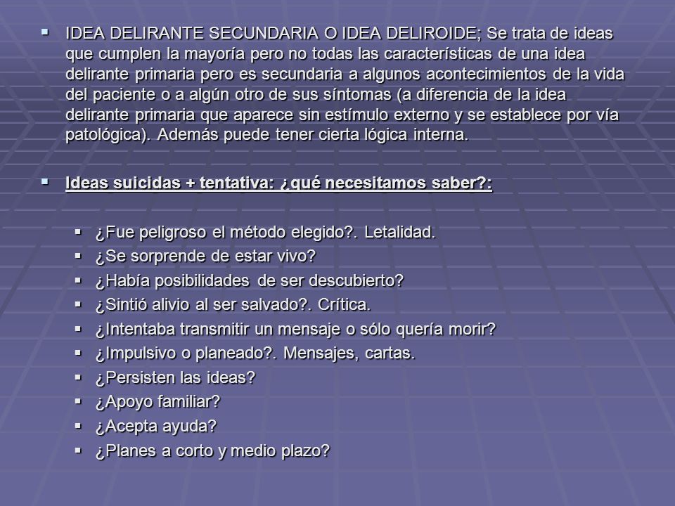 IDEA DELIRANTE SECUNDARIA O IDEA DELIROIDE; Se trata de ideas que cumplen la mayoría pero no todas las características de una idea delirante primaria pero es secundaria a algunos acontecimientos de la vida del paciente o a algún otro de sus síntomas (a diferencia de la idea delirante primaria que aparece sin estímulo externo y se establece por vía patológica). Además puede tener cierta lógica interna.