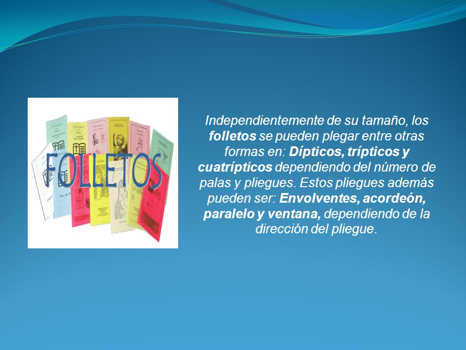 Independientemente de su tamaño, los folletos se pueden plegar entre otras formas en: Dípticos, trípticos y cuatrípticos dependiendo del número de palas y pliegues.