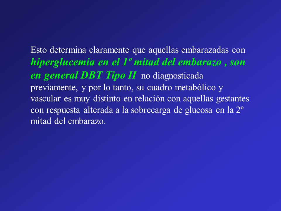 Esto determina claramente que aquellas embarazadas con hiperglucemia en el 1º mitad del embarazo , son en general DBT Tipo II no diagnosticada previamente, y por lo tanto, su cuadro metabólico y vascular es muy distinto en relación con aquellas gestantes con respuesta alterada a la sobrecarga de glucosa en la 2º mitad del embarazo.