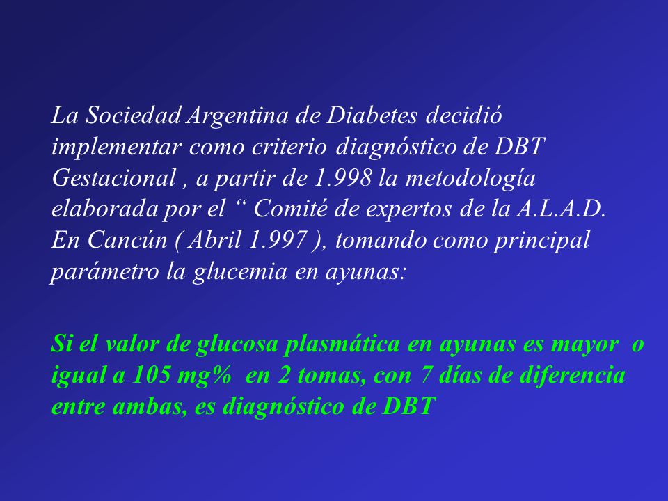 La Sociedad Argentina de Diabetes decidió implementar como criterio diagnóstico de DBT Gestacional , a partir de la metodología elaborada por el Comité de expertos de la A.L.A.D. En Cancún ( Abril ), tomando como principal parámetro la glucemia en ayunas: