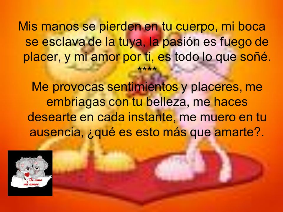 Mis manos se pierden en tu cuerpo, mi boca se esclava de la tuya, la pasión es fuego de placer, y mi amor por ti, es todo lo que soñé.