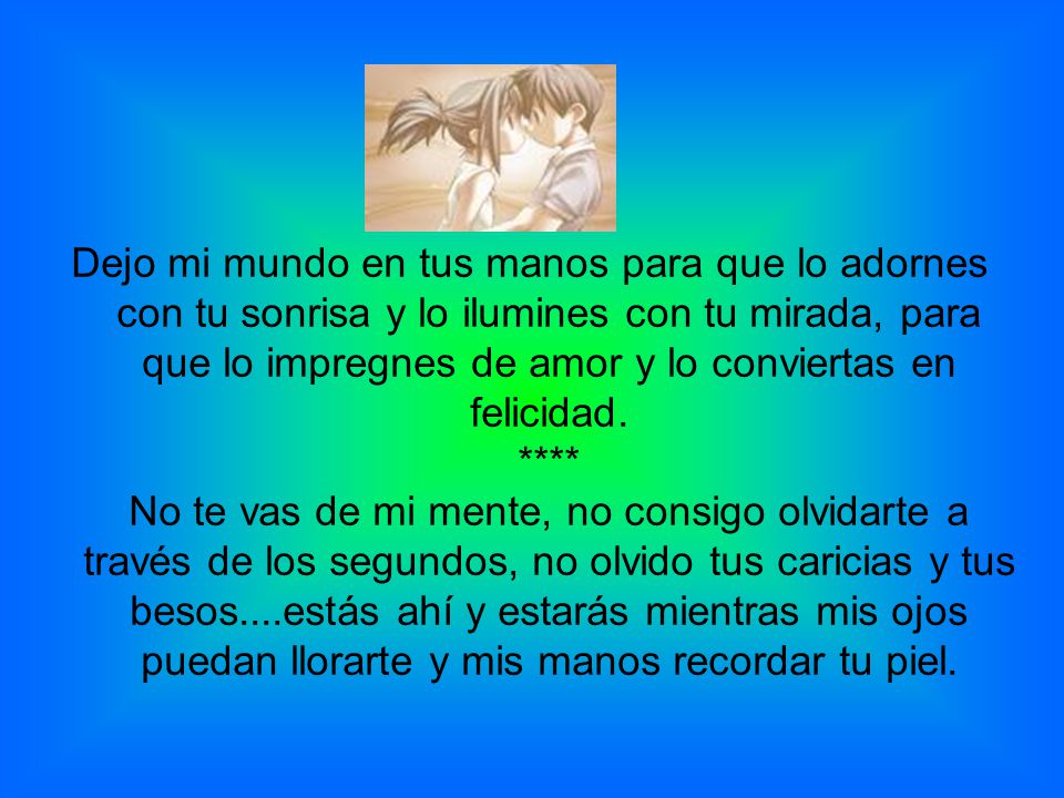 Dejo mi mundo en tus manos para que lo adornes con tu sonrisa y lo ilumines con tu mirada, para que lo impregnes de amor y lo conviertas en felicidad.