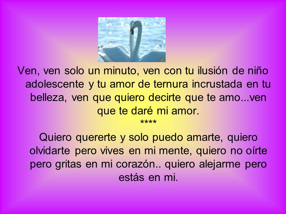 Ven, ven solo un minuto, ven con tu ilusión de niño adolescente y tu amor de ternura incrustada en tu belleza, ven que quiero decirte que te amo...ven que te daré mi amor.