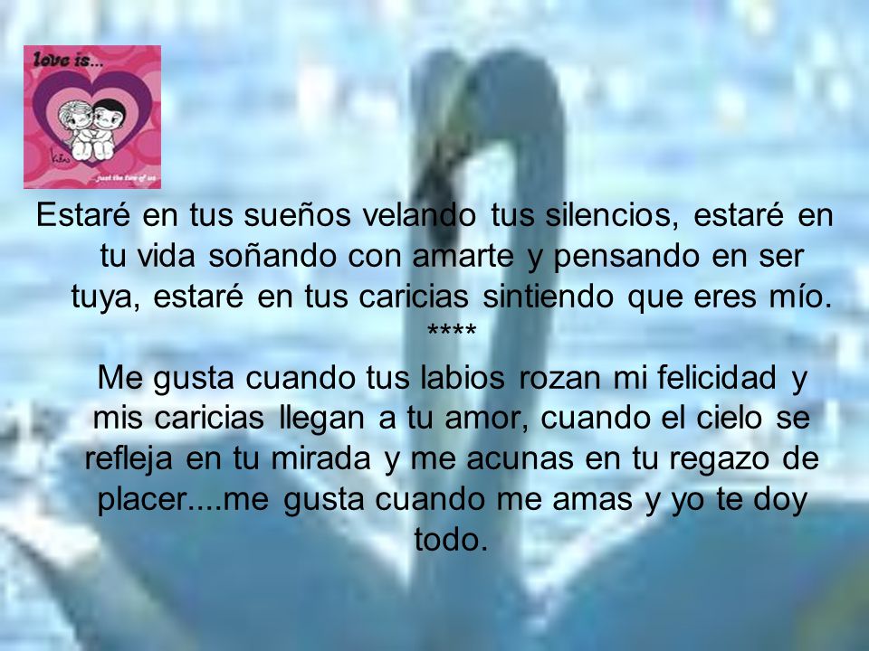 Estaré en tus sueños velando tus silencios, estaré en tu vida soñando con amarte y pensando en ser tuya, estaré en tus caricias sintiendo que eres mío.