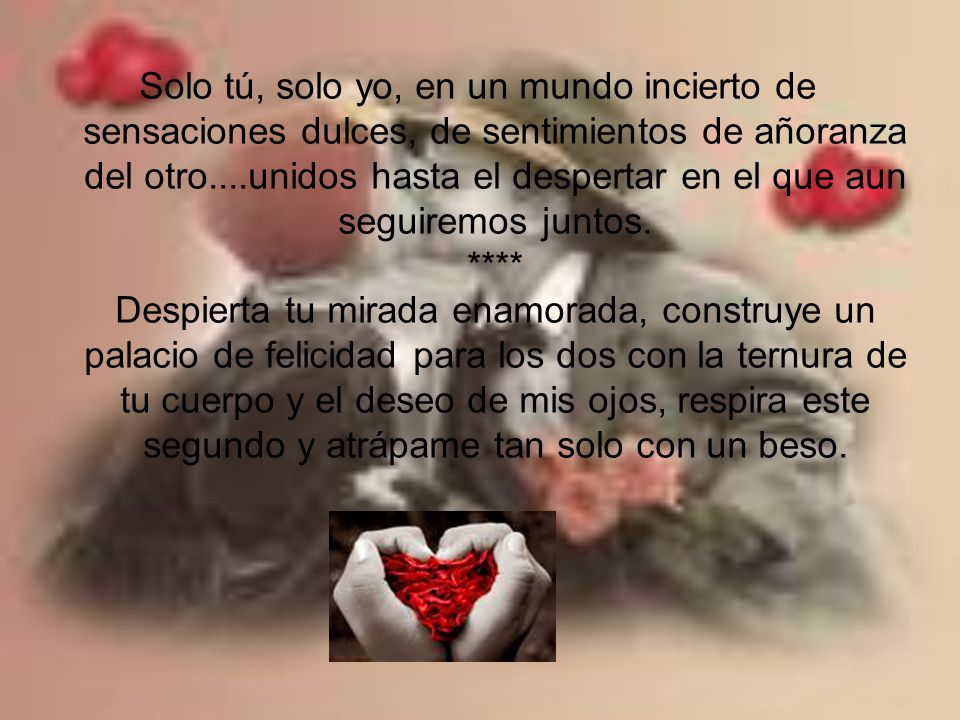 Solo tú, solo yo, en un mundo incierto de sensaciones dulces, de sentimientos de añoranza del otro....unidos hasta el despertar en el que aun seguiremos juntos.