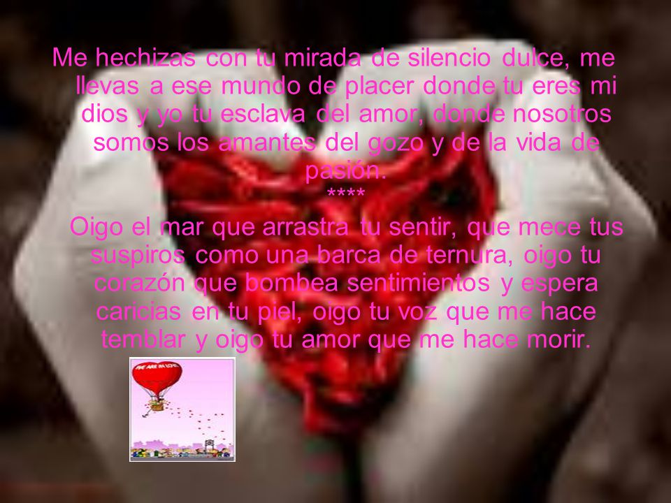 Me hechizas con tu mirada de silencio dulce, me llevas a ese mundo de placer donde tu eres mi dios y yo tu esclava del amor, donde nosotros somos los amantes del gozo y de la vida de pasión.