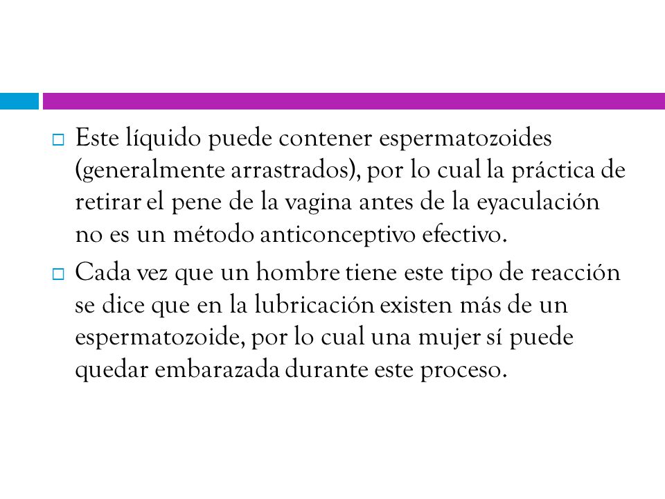 Este líquido puede contener espermatozoides (generalmente arrastrados), por lo cual la práctica de retirar el pene de la vagina antes de la eyaculación no es un método anticonceptivo efectivo.
