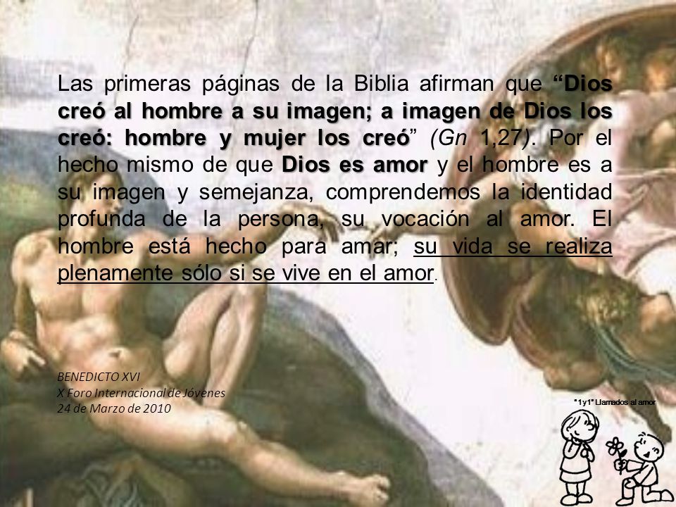 Las primeras páginas de la Biblia afirman que Dios creó al hombre a su imagen; a imagen de Dios los creó: hombre y mujer los creó (Gn 1,27). Por el hecho mismo de que Dios es amor y el hombre es a su imagen y semejanza, comprendemos la identidad profunda de la persona, su vocación al amor. El hombre está hecho para amar; su vida se realiza plenamente sólo si se vive en el amor.