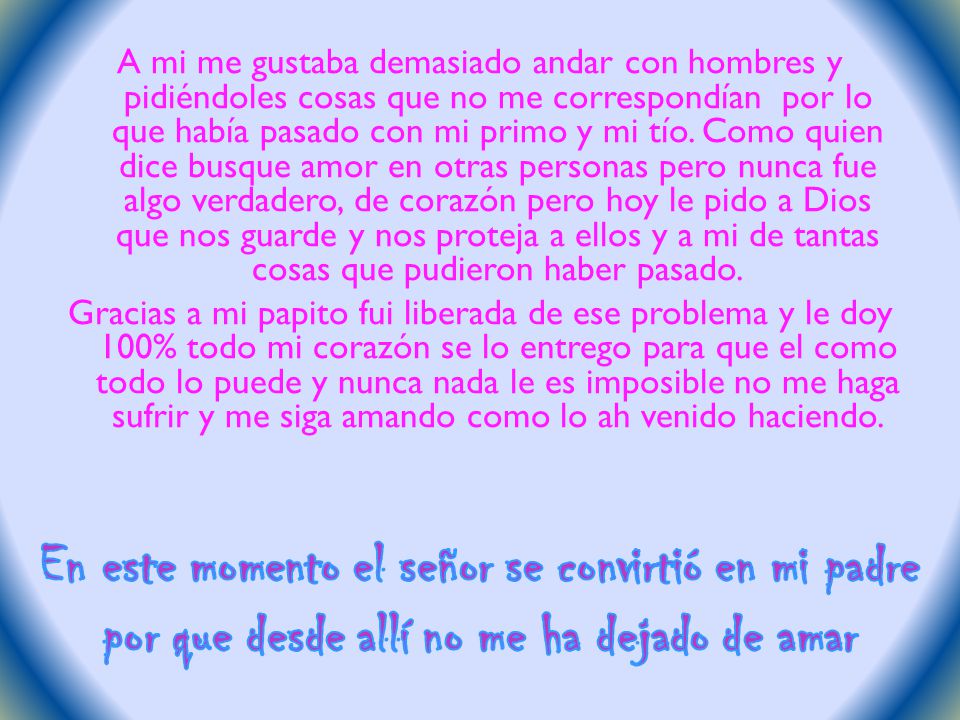 A mi me gustaba demasiado andar con hombres y pidiéndoles cosas que no me correspondían por lo que había pasado con mi primo y mi tío. Como quien dice busque amor en otras personas pero nunca fue algo verdadero, de corazón pero hoy le pido a Dios que nos guarde y nos proteja a ellos y a mi de tantas cosas que pudieron haber pasado. Gracias a mi papito fui liberada de ese problema y le doy 100% todo mi corazón se lo entrego para que el como todo lo puede y nunca nada le es imposible no me haga sufrir y me siga amando como lo ah venido haciendo.