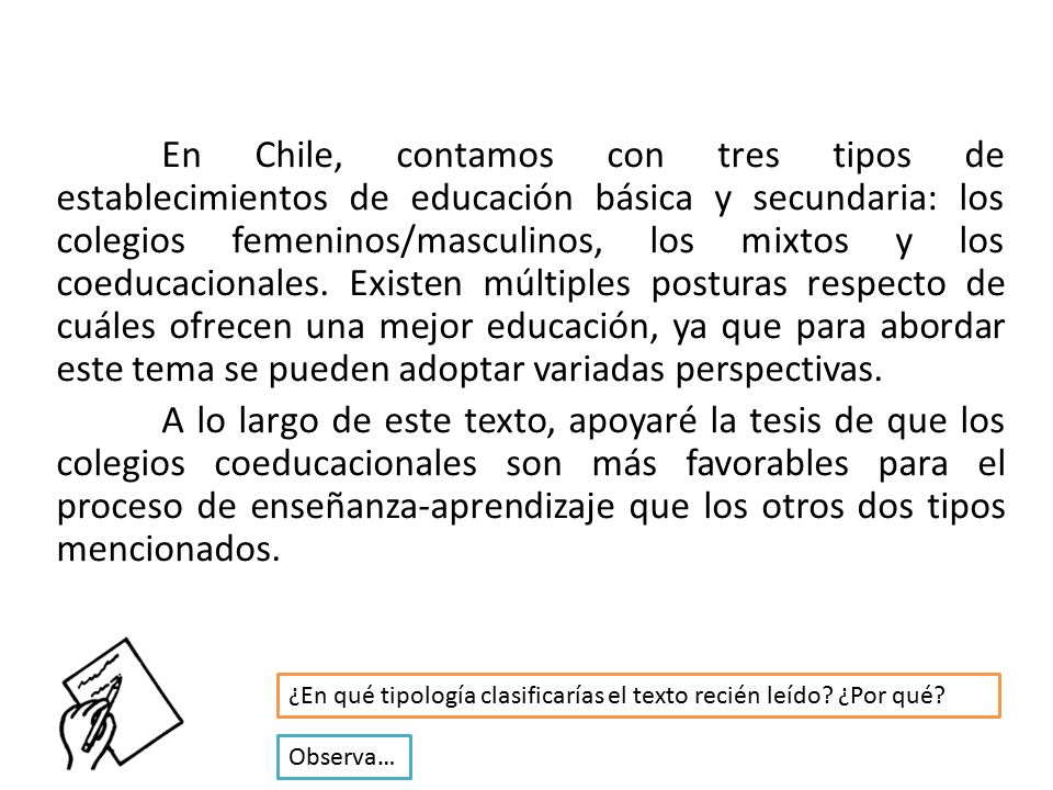 En Chile, contamos con tres tipos de establecimientos de educación básica y secundaria: los colegios femeninos/masculinos, los mixtos y los coeducacionales. Existen múltiples posturas respecto de cuáles ofrecen una mejor educación, ya que para abordar este tema se pueden adoptar variadas perspectivas. A lo largo de este texto, apoyaré la tesis de que los colegios coeducacionales son más favorables para el proceso de enseñanza-aprendizaje que los otros dos tipos mencionados.